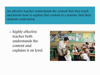 An effective teacher understands the content that they teach
and knows how to explain that content in a manner that their
students understand.
highly effective
teacher both
understands the
content and
explains it on level.