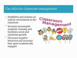 Use effective classroom management
Establishes and sustains an
orderly environment in the
classroom.
Increases meaningful
academic learning and
facilitates social and
emotional growth.
Decreases negative
behaviors and increases
time spent academically
engaged.