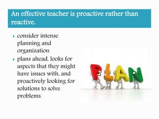 An effective teacher is proactive rather than
reactive.
considers intense
planning and
organization
plans ahead, looks for
aspects that they might
have issues with, and
proactively looking for
solutions to solve
problems