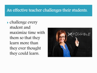 An effective teacher challenges their students.
challenges every
student and
maximize time with
them so that they
learn more than
they ever thought
they could learn.