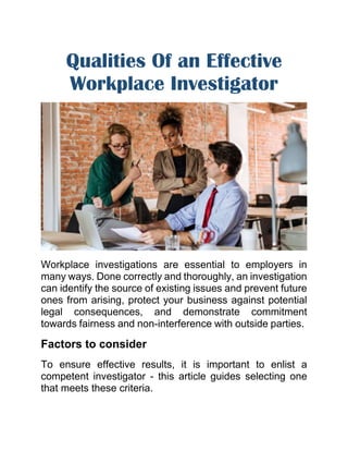 Qualities Of an Effective
Workplace Investigator
Workplace investigations are essential to employers in
many ways. Done correctly and thoroughly, an investigation
can identify the source of existing issues and prevent future
ones from arising, protect your business against potential
legal consequences, and demonstrate commitment
towards fairness and non-interference with outside parties.
Factors to consider
To ensure effective results, it is important to enlist a
competent investigator - this article guides selecting one
that meets these criteria.
 