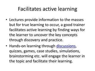 Facilitates active learningLectures provide information to the masses but for true learning to occur, a good trainer facilitates active learning by finding ways for the learner to uncover the key concepts through discovery and practice. Hands-on learning through discussions, quizzes, games, case studies, simulations, brainstorming etc. will engage the learner in the topic and facilitate their learning.