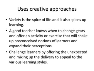 Uses creative approachesVariety is the spice of life and it also spices up learning. A good teacher knows when to change gears and offer an activity or exercise that will shake up preconceived notions of learners and expand their perceptions. Challenge learners by offering the unexpected and mixing up the delivery to appeal to the various learning styles.