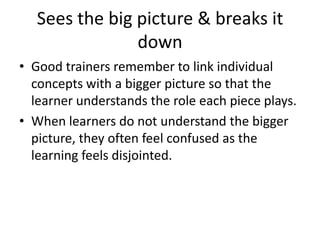 Sees the big picture & breaks it downGood trainers remember to link individual concepts with a bigger picture so that the learner understands the role each piece plays. When learners do not understand the bigger picture, they often feel confused as the learning feels disjointed.