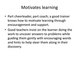 Motivates learningPart cheerleader, part coach; a good trainer knows how to motivate learning through encouragement and support. Good teachers insist on the learner doing the work to uncover answers to problems while guiding them gently with encouraging words and hints to help steer them along in their discovery. 