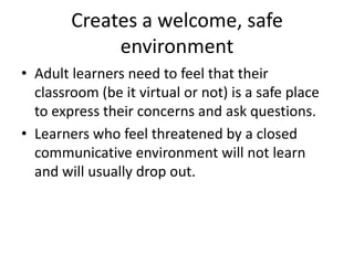 Creates a welcome, safe environmentAdult learners need to feel that their classroom (be it virtual or not) is a safe place to express their concerns and ask questions. Learners who feel threatened by a closed communicative environment will not learn and will usually drop out.