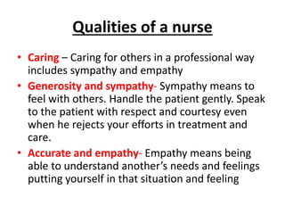 Qualities of a nurse
• Caring – Caring for others in a professional way
includes sympathy and empathy
• Generosity and sympathy- Sympathy means to
feel with others. Handle the patient gently. Speak
to the patient with respect and courtesy even
when he rejects your efforts in treatment and
care.
• Accurate and empathy- Empathy means being
able to understand another’s needs and feelings
putting yourself in that situation and feeling
 