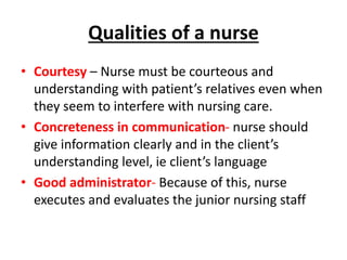 Qualities of a nurse
• Courtesy – Nurse must be courteous and
understanding with patient’s relatives even when
they seem to interfere with nursing care.
• Concreteness in communication- nurse should
give information clearly and in the client’s
understanding level, ie client’s language
• Good administrator- Because of this, nurse
executes and evaluates the junior nursing staff
 