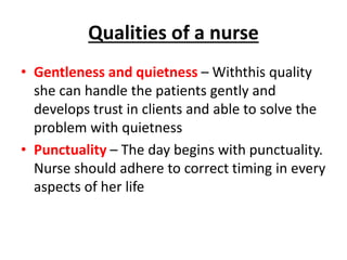 Qualities of a nurse
• Gentleness and quietness – Withthis quality
she can handle the patients gently and
develops trust in clients and able to solve the
problem with quietness
• Punctuality – The day begins with punctuality.
Nurse should adhere to correct timing in every
aspects of her life
 