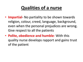 Qualities of a nurse
• Impartial- No partiality to be shown towards
religion, colour, creed, language, background,
even when the personal prejudices are wrong.
Give respect to all the patients
• Polite, obedience and humble- With this
quality nurse develops rapport and gains trust
of the patient
 