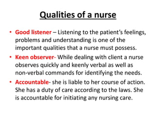 Qualities of a nurse
• Good listener – Listening to the patient’s feelings,
problems and understanding is one of the
important qualities that a nurse must possess.
• Keen observer- While dealing with client a nurse
observes quickly and keenly verbal as well as
non-verbal commands for identifying the needs.
• Accountable- she is liable to her course of action.
She has a duty of care according to the laws. She
is accountable for initiating any nursing care.
 