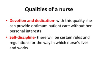 Qualities of a nurse
• Devotion and dedication- with this quality she
can provide optimum patient care without her
personal interests
• Self-discipline- there will be certain rules and
regulations for the way in which nurse’s lives
and works
 