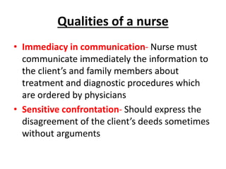 Qualities of a nurse
• Immediacy in communication- Nurse must
communicate immediately the information to
the client’s and family members about
treatment and diagnostic procedures which
are ordered by physicians
• Sensitive confrontation- Should express the
disagreement of the client’s deeds sometimes
without arguments
 