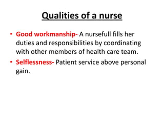 Qualities of a nurse
• Good workmanship- A nursefull fills her
duties and responsibilities by coordinating
with other members of health care team.
• Selflessness- Patient service above personal
gain.
 