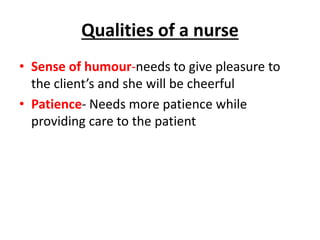 Qualities of a nurse
• Sense of humour-needs to give pleasure to
the client’s and she will be cheerful
• Patience- Needs more patience while
providing care to the patient
 