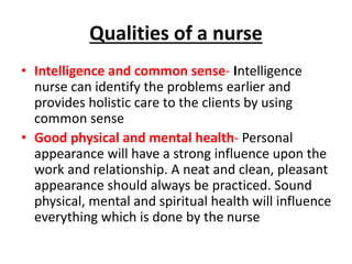 Qualities of a nurse
• Intelligence and common sense- Intelligence
nurse can identify the problems earlier and
provides holistic care to the clients by using
common sense
• Good physical and mental health- Personal
appearance will have a strong influence upon the
work and relationship. A neat and clean, pleasant
appearance should always be practiced. Sound
physical, mental and spiritual health will influence
everything which is done by the nurse
 
