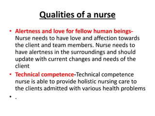 Qualities of a nurse
• Alertness and love for fellow human beings-
Nurse needs to have love and affection towards
the client and team members. Nurse needs to
have alertness in the surroundings and should
update with current changes and needs of the
client
• Technical competence-Technical competence
nurse is able to provide holistic nursing care to
the clients admitted with various health problems
• .
 