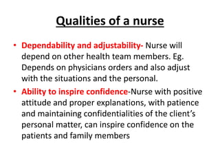 Qualities of a nurse
• Dependability and adjustability- Nurse will
depend on other health team members. Eg.
Depends on physicians orders and also adjust
with the situations and the personal.
• Ability to inspire confidence-Nurse with positive
attitude and proper explanations, with patience
and maintaining confidentialities of the client’s
personal matter, can inspire confidence on the
patients and family members
 