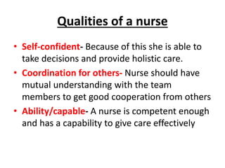 Qualities of a nurse
• Self-confident- Because of this she is able to
take decisions and provide holistic care.
• Coordination for others- Nurse should have
mutual understanding with the team
members to get good cooperation from others
• Ability/capable- A nurse is competent enough
and has a capability to give care effectively
 