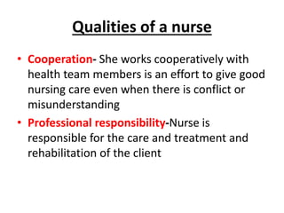 Qualities of a nurse
• Cooperation- She works cooperatively with
health team members is an effort to give good
nursing care even when there is conflict or
misunderstanding
• Professional responsibility-Nurse is
responsible for the care and treatment and
rehabilitation of the client
 