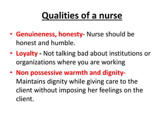 Qualities of a nurse
• Genuineness, honesty- Nurse should be
honest and humble.
• Loyalty - Not talking bad about institutions or
organizations where you are working
• Non possessive warmth and dignity-
Maintains dignity while giving care to the
client without imposing her feelings on the
client.
 