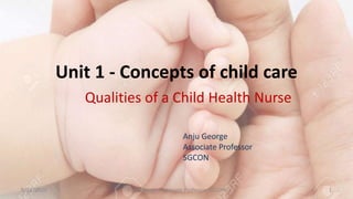 Unit 1 - Concepts of child care
Qualities of a Child Health Nurse
8/12/2020 1Anju George, Associate Professor, SGCON
Anju George
Associate Professor
SGCON
 