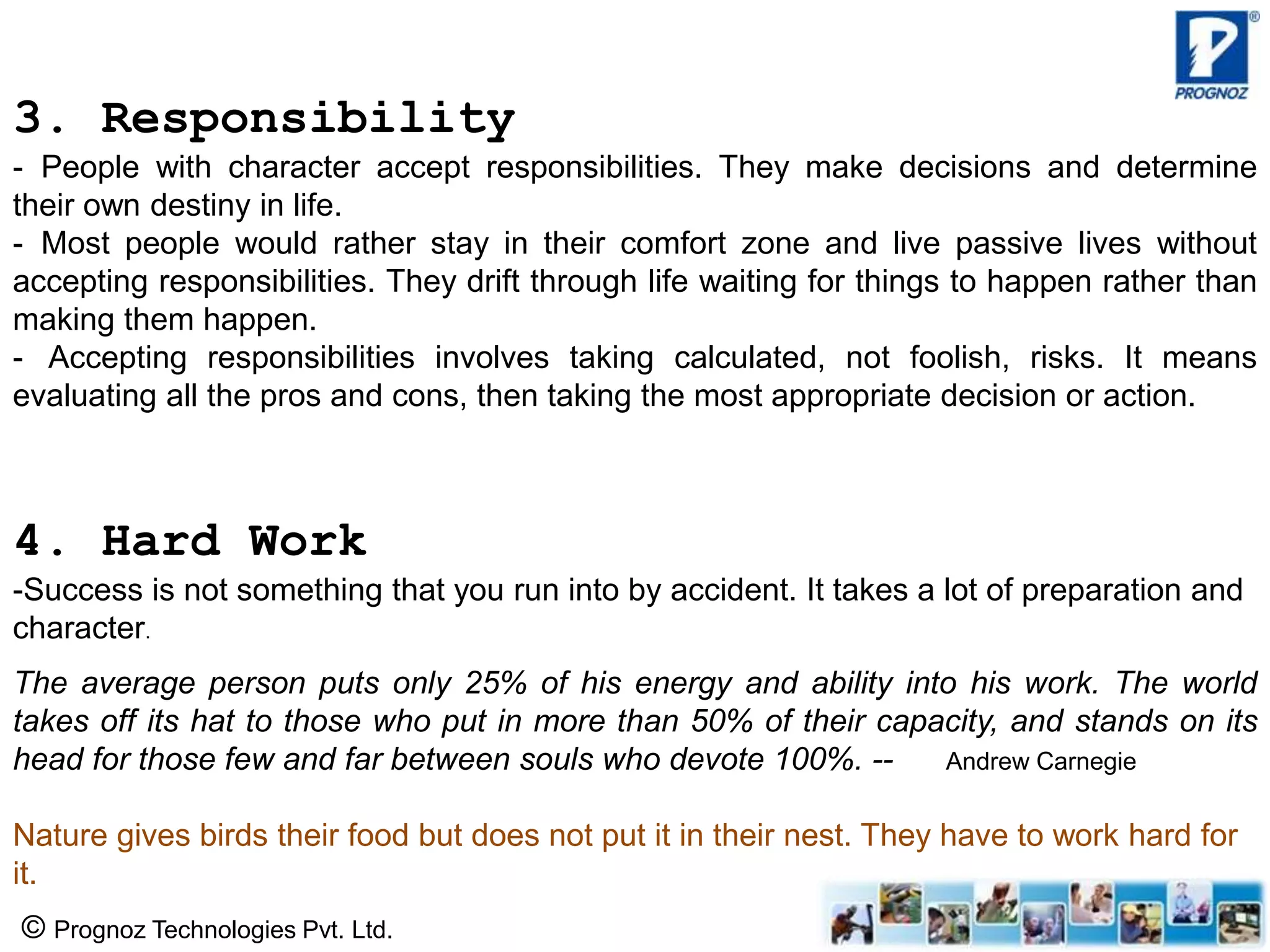 © Prognoz Technologies Pvt. Ltd.
3. Responsibility
- People with character accept responsibilities. They make decisions and determine
their own destiny in life.
- Most people would rather stay in their comfort zone and live passive lives without
accepting responsibilities. They drift through life waiting for things to happen rather than
making them happen.
- Accepting responsibilities involves taking calculated, not foolish, risks. It means
evaluating all the pros and cons, then taking the most appropriate decision or action.
4. Hard Work
-Success is not something that you run into by accident. It takes a lot of preparation and
character.
The average person puts only 25% of his energy and ability into his work. The world
takes off its hat to those who put in more than 50% of their capacity, and stands on its
head for those few and far between souls who devote 100%. -- Andrew Carnegie
Nature gives birds their food but does not put it in their nest. They have to work hard for
it.
 