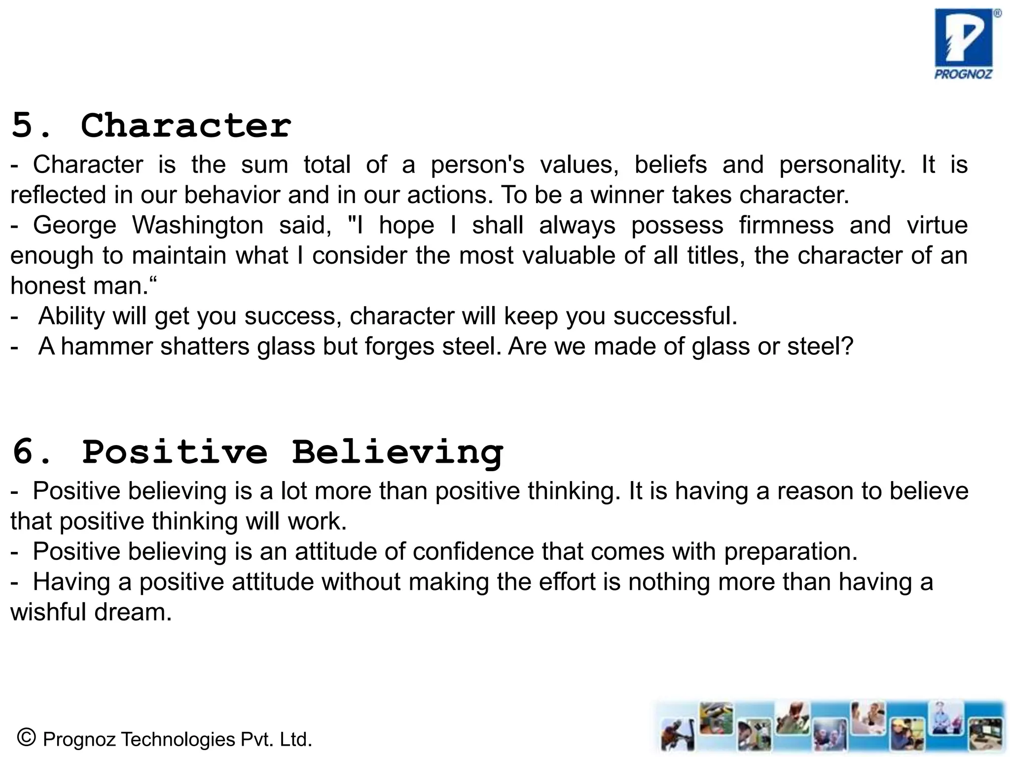 © Prognoz Technologies Pvt. Ltd.
5. Character
- Character is the sum total of a person's values, beliefs and personality. It is
reflected in our behavior and in our actions. To be a winner takes character.
- George Washington said, "I hope I shall always possess firmness and virtue
enough to maintain what I consider the most valuable of all titles, the character of an
honest man.“
- Ability will get you success, character will keep you successful.
- A hammer shatters glass but forges steel. Are we made of glass or steel?
6. Positive Believing
- Positive believing is a lot more than positive thinking. It is having a reason to believe
that positive thinking will work.
- Positive believing is an attitude of confidence that comes with preparation.
- Having a positive attitude without making the effort is nothing more than having a
wishful dream.
 