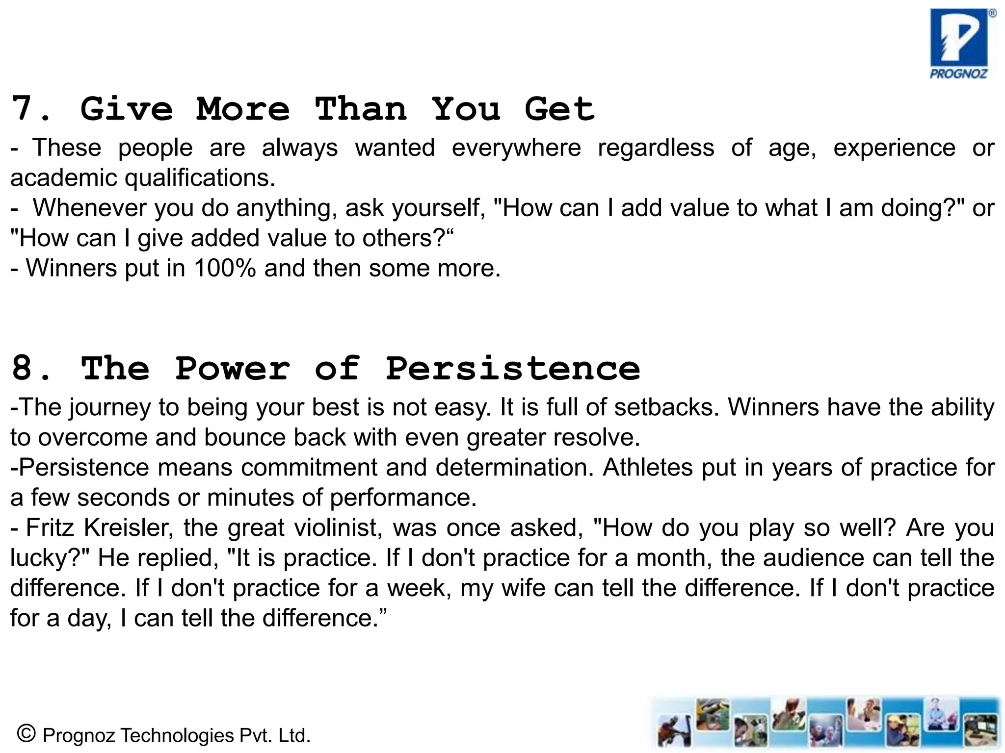 © Prognoz Technologies Pvt. Ltd.
7. Give More Than You Get
- These people are always wanted everywhere regardless of age, experience or
academic qualifications.
- Whenever you do anything, ask yourself, "How can I add value to what I am doing?" or
"How can I give added value to others?“
- Winners put in 100% and then some more.
8. The Power of Persistence
-The journey to being your best is not easy. It is full of setbacks. Winners have the ability
to overcome and bounce back with even greater resolve.
-Persistence means commitment and determination. Athletes put in years of practice for
a few seconds or minutes of performance.
- Fritz Kreisler, the great violinist, was once asked, "How do you play so well? Are you
lucky?" He replied, "It is practice. If I don't practice for a month, the audience can tell the
difference. If I don't practice for a week, my wife can tell the difference. If I don't practice
for a day, I can tell the difference.”
 