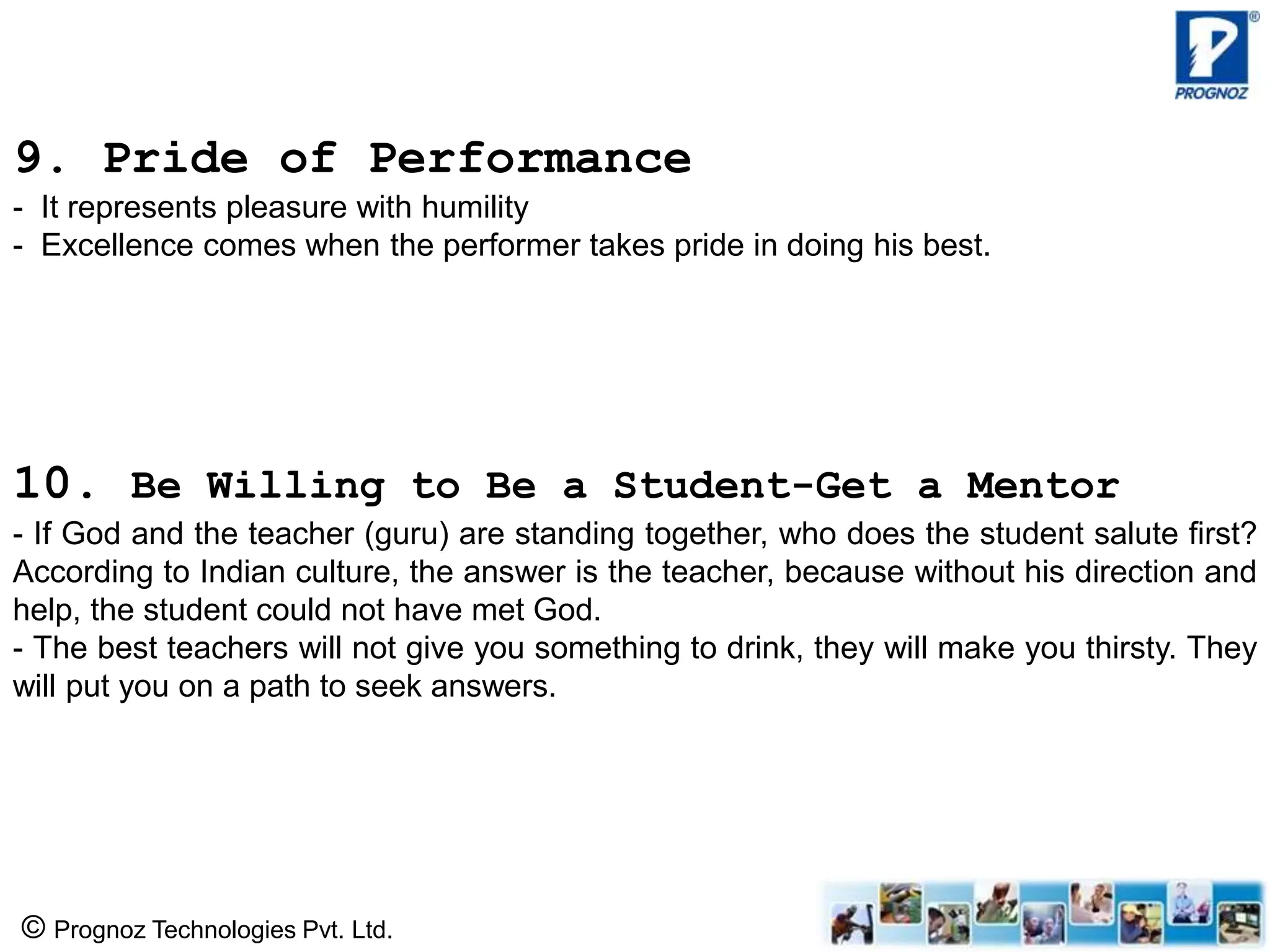 © Prognoz Technologies Pvt. Ltd.
9. Pride of Performance
- It represents pleasure with humility
- Excellence comes when the performer takes pride in doing his best.
10. Be Willing to Be a Student-Get a Mentor
- If God and the teacher (guru) are standing together, who does the student salute first?
According to Indian culture, the answer is the teacher, because without his direction and
help, the student could not have met God.
- The best teachers will not give you something to drink, they will make you thirsty. They
will put you on a path to seek answers.
 
