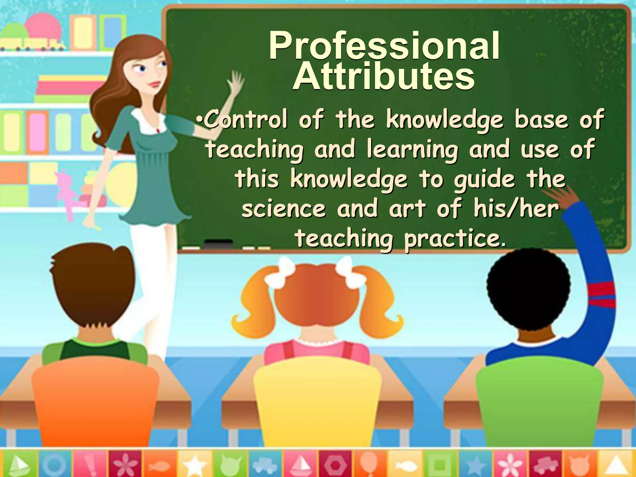 Professional
Attributes
•Control of the knowledge base of
teaching and learning and use of
this knowledge to guide the
science and art of his/her
teaching practice.