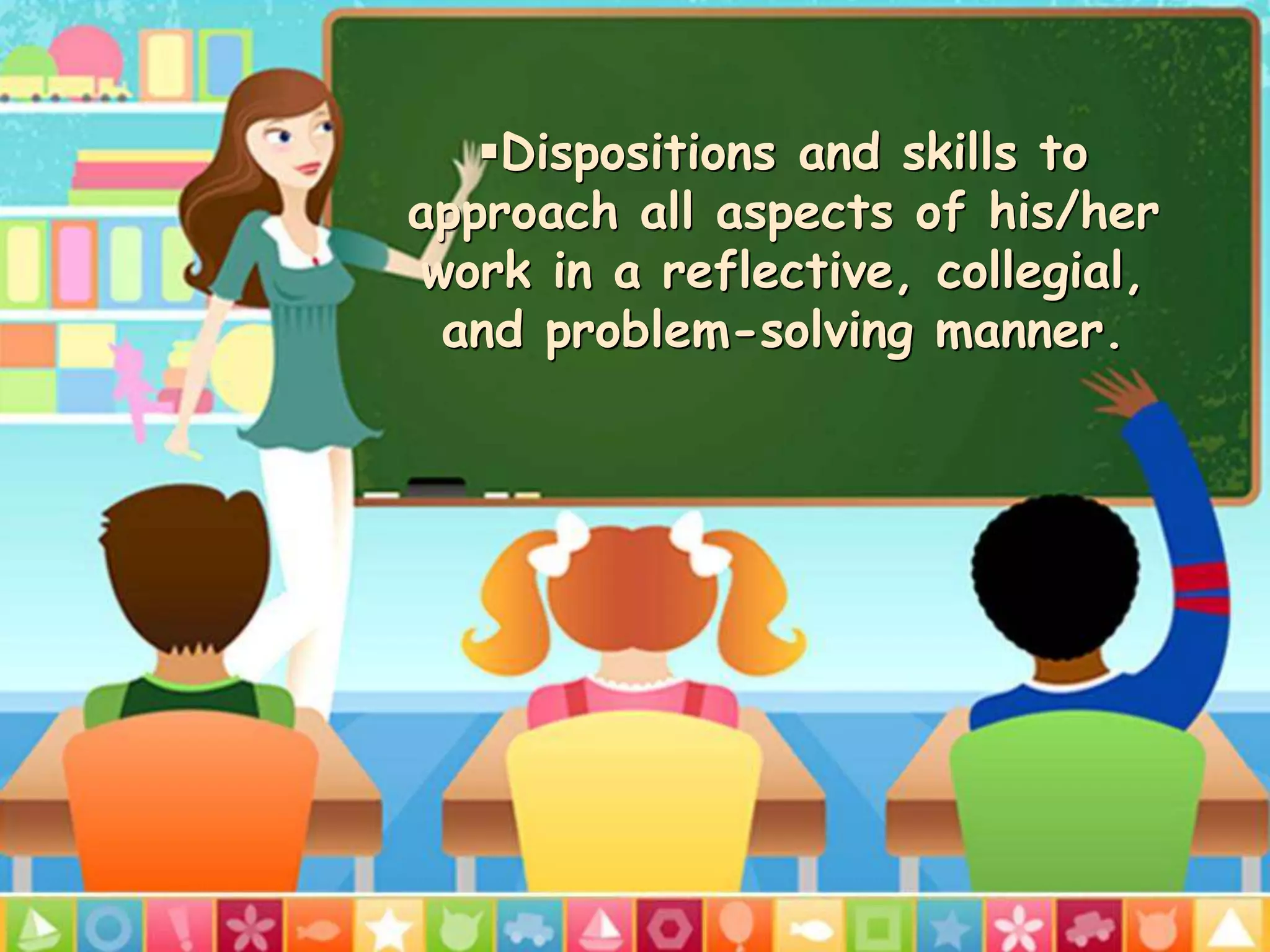 Dispositions and skills to
approach all aspects of his/her
work in a reflective, collegial,
and problem-solving manner.