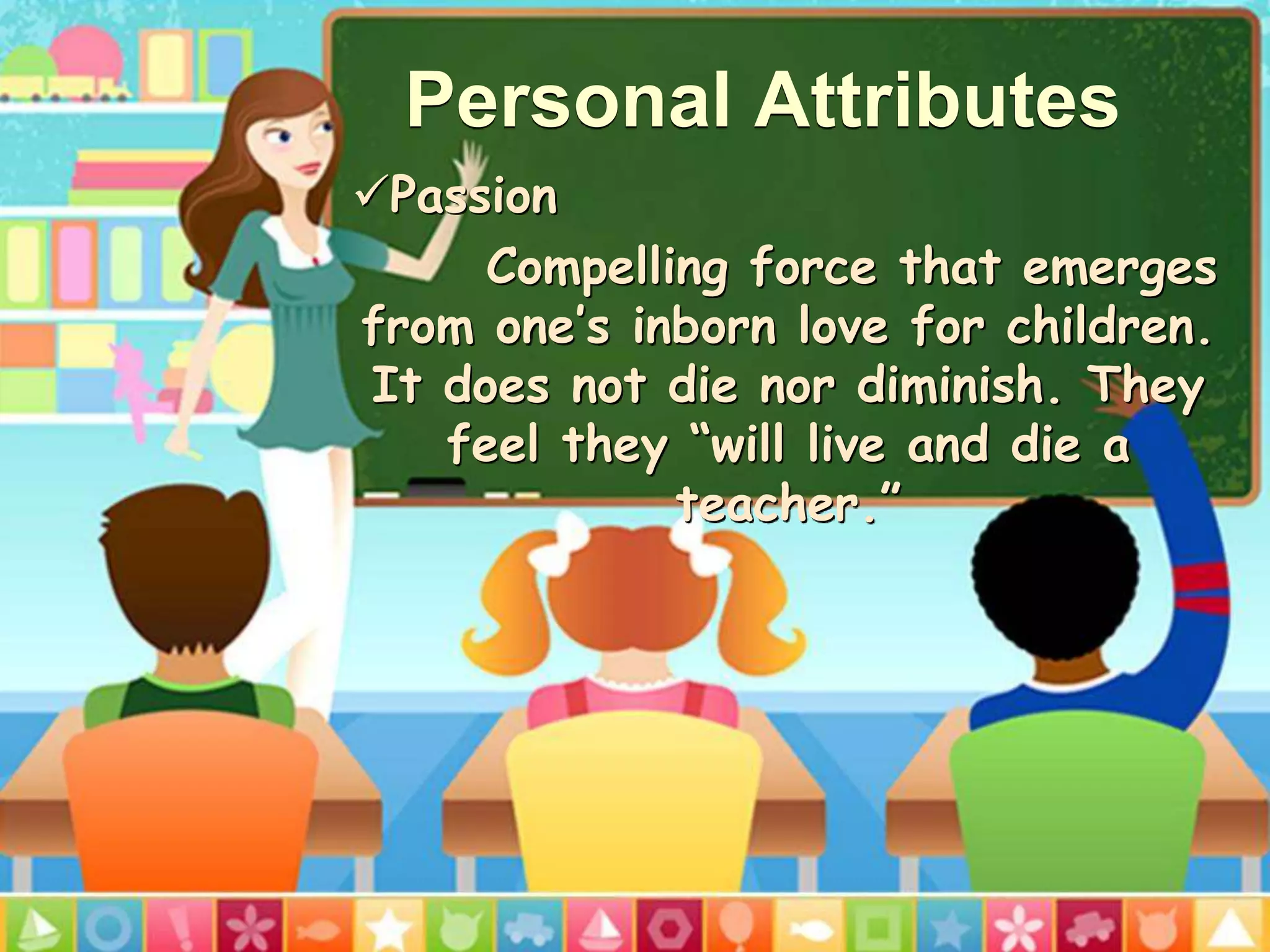 Personal Attributes
Passion
Compelling force that emerges
from one’s inborn love for children.
It does not die nor diminish. They
feel they “will live and die a
teacher.”