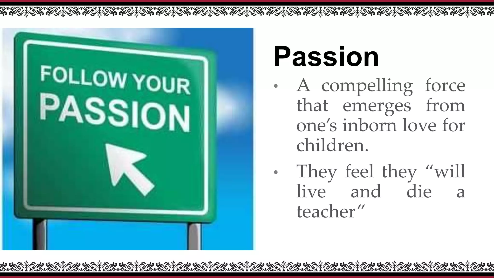 Passion
• A compelling force
that emerges from
one’s inborn love for
children.
• They feel they “will
live and die a
teacher”