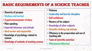 BASIC REQUIREMENTS OF A SCIENCE TEACHER
• Sincerity of purpose
• Studious and learned
• A good communicator of ideas
• Plain speaking
• Impartial behaviour and attitude
• Hard worker and responsible
• Knowledge of psychology related to
science
• Knowledge of methods of teaching science
• Patience
• Leadership and love for discipline
• Self confidence
• Mastery of his subject
• Knowledge of other subjects
• Scientific thinking and attitude
• Efficiency in the preparation and use of
teaching aids
• Taste of scientific activities
• Affectionate behaviour
20-07-2023 DR. C. BEULAH JAYARANI 12
 