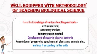 Well equipped with methodology
of teaching biological science
Have the knowledge of various teaching methods –
lecture method,
laboratory method,
demonstration method
Development of aquaria, vivaria, terraria
Knowledge of preserving specimens of plants and animals etc.,
and use it according to the units
20-07-2023 16
DR. C. BEULAH JAYARANI
 