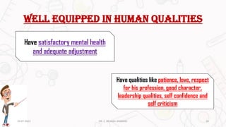 Well equipped in human qualities
Have satisfactory mental health
and adequate adjustment
Have qualities like patience, love, respect
for his profession, good character,
leadership qualities, self confidence and
self criticism
20-07-2023 18
DR. C. BEULAH JAYARANI
 