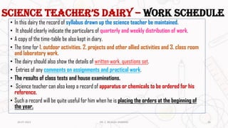 Science Teacher’s Dairy – work schedule
• In this dairy the record of syllabus drawn up the science teacher be maintained.
• It should clearly indicate the particulars of quarterly and weekly distribution of work.
• A copy of the time-table be also kept in diary.
• The time for 1. outdoor activities. 2. projects and other allied activities and 3. class room
and laboratory work.
• The dairy should also show the details of written work, questions set.
• Entries of any comments on assignments and practical work.
• The results of class tests and house examinations.
• Science teacher can also keep a record of apparatus or chemicals to be ordered for his
reference.
• Such a record will be quite useful for him when he is placing the orders at the beginning of
the year.
20-07-2023 DR. C. BEULAH JAYARANI 26
 