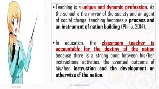 •Teaching is a unique and dynamic profession. As
the school is the mirror of the society and an agent
of social change, teaching becomes a process and
an instrument of nation building (Philip, 2014).
•In education, the classroom teacher is
accountable for the destiny of the nation
because there is a strong bond between his/her
instructional activities, the eventual outcome of
his/her instruction and the development or
otherwise of the nation.
20-07-2023
3
DR. C. BEULAH JAYARANI
 