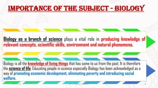 IMPORTANCE OF THE SUBJECT - BIOLOGY
Biology as a branch of science plays a vital role in producing knowledge of
relevant concepts, scientific skills, environment and natural phenomena.
Biology is all the knowledge of living things that has come to us from the past. It is therefore
the science of life. Educating people in science especially Biology has been acknowledged as a
way of promoting economic development, eliminating poverty and introducing social
welfare.
20-07-2023 8
DR. C. BEULAH JAYARANI
 