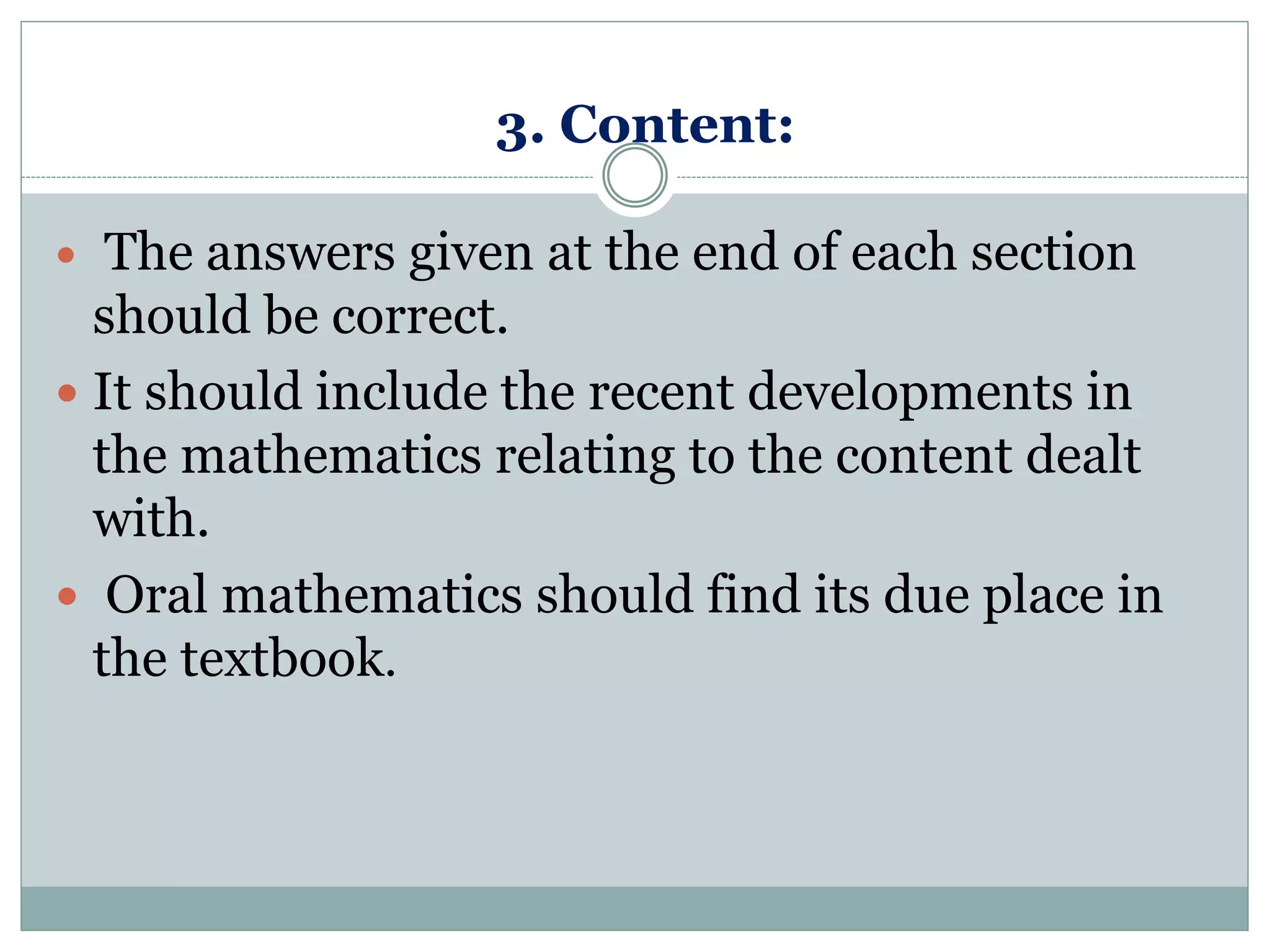 3. Content:
 The answers given at the end of each section
should be correct.
 It should include the recent developments in
the mathematics relating to the content dealt
with.
 Oral mathematics should find its due place in
the textbook.
 
