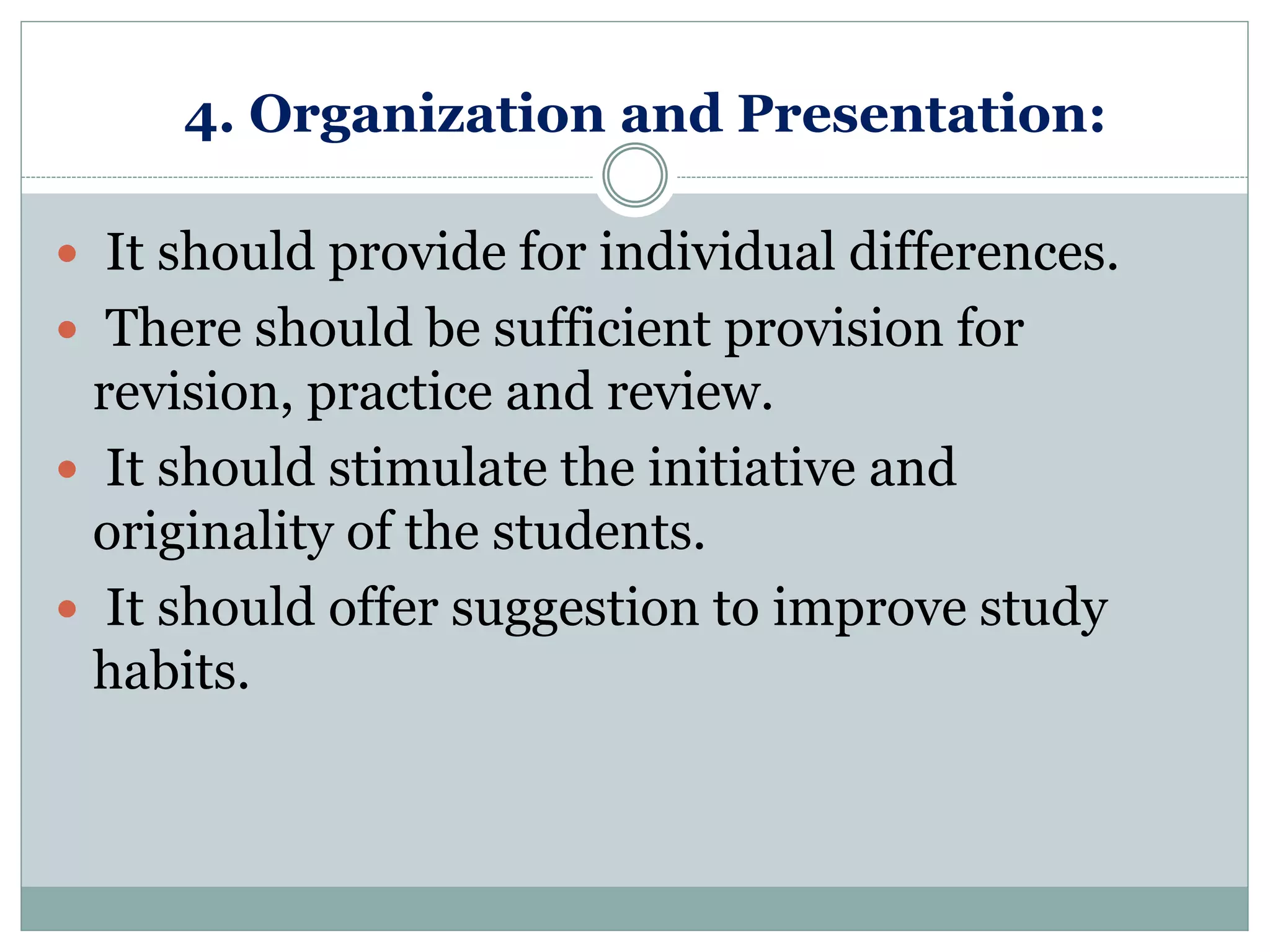 4. Organization and Presentation:
 It should provide for individual differences.
 There should be sufficient provision for
revision, practice and review.
 It should stimulate the initiative and
originality of the students.
 It should offer suggestion to improve study
habits.
 