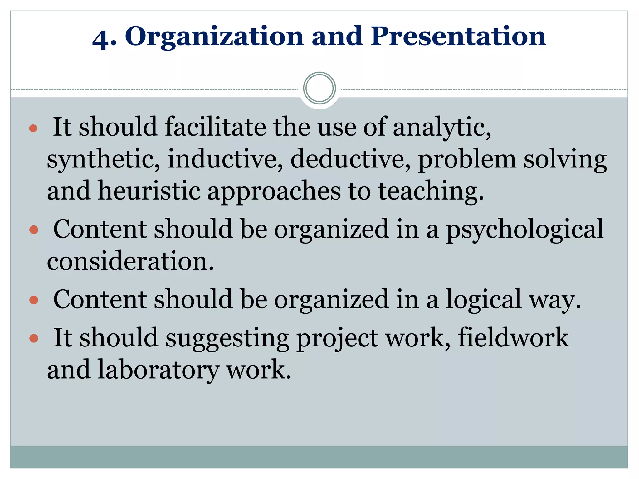 4. Organization and Presentation
 It should facilitate the use of analytic,
synthetic, inductive, deductive, problem solving
and heuristic approaches to teaching.
 Content should be organized in a psychological
consideration.
 Content should be organized in a logical way.
 It should suggesting project work, fieldwork
and laboratory work.
 