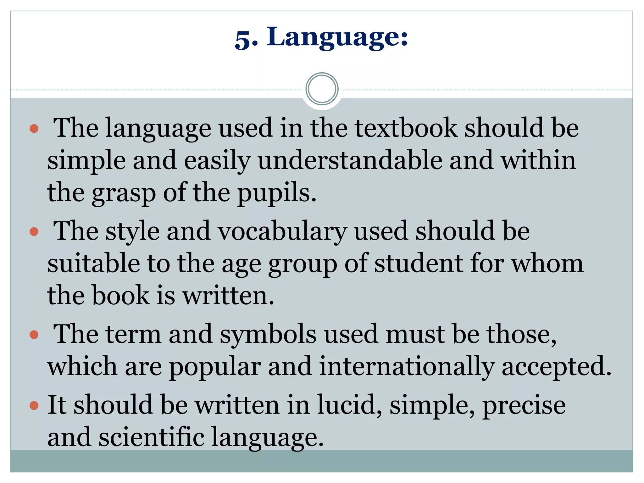 5. Language:
 The language used in the textbook should be
simple and easily understandable and within
the grasp of the pupils.
 The style and vocabulary used should be
suitable to the age group of student for whom
the book is written.
 The term and symbols used must be those,
which are popular and internationally accepted.
 It should be written in lucid, simple, precise
and scientific language.
 