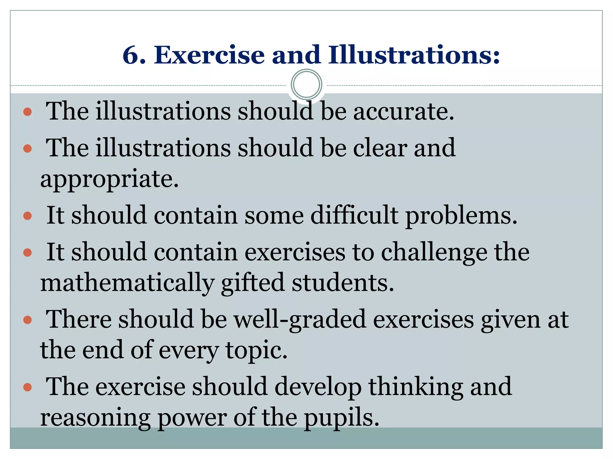 6. Exercise and Illustrations:
 The illustrations should be accurate.
 The illustrations should be clear and
appropriate.
 It should contain some difficult problems.
 It should contain exercises to challenge the
mathematically gifted students.
 There should be well-graded exercises given at
the end of every topic.
 The exercise should develop thinking and
reasoning power of the pupils.
 