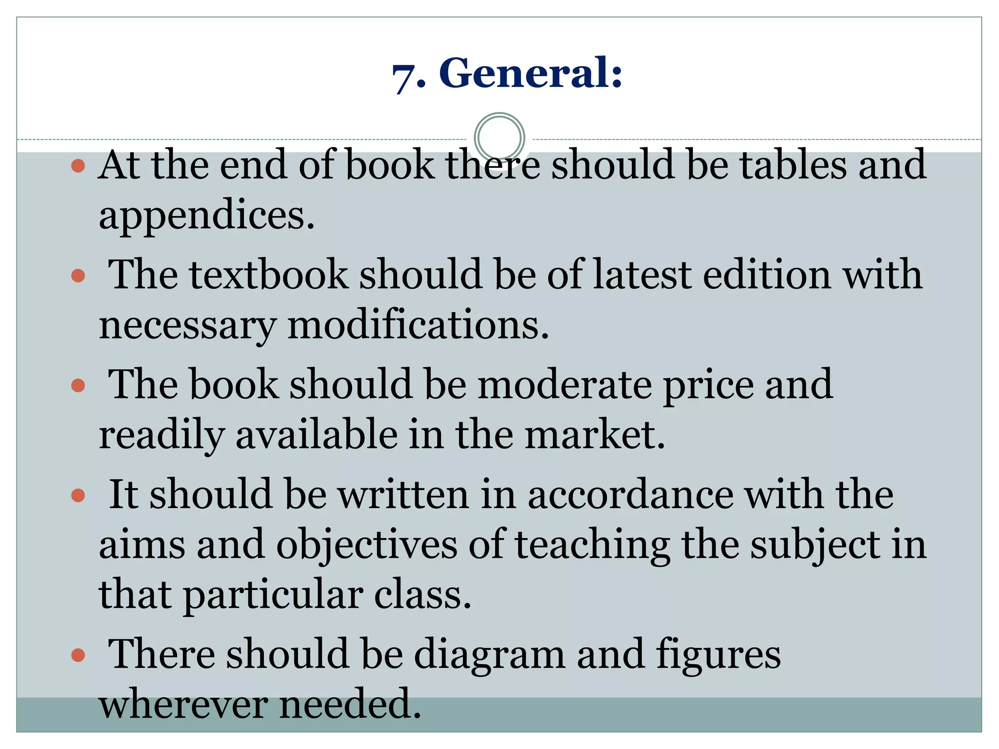 7. General:
 At the end of book there should be tables and
appendices.
 The textbook should be of latest edition with
necessary modifications.
 The book should be moderate price and
readily available in the market.
 It should be written in accordance with the
aims and objectives of teaching the subject in
that particular class.
 There should be diagram and figures
wherever needed.
 