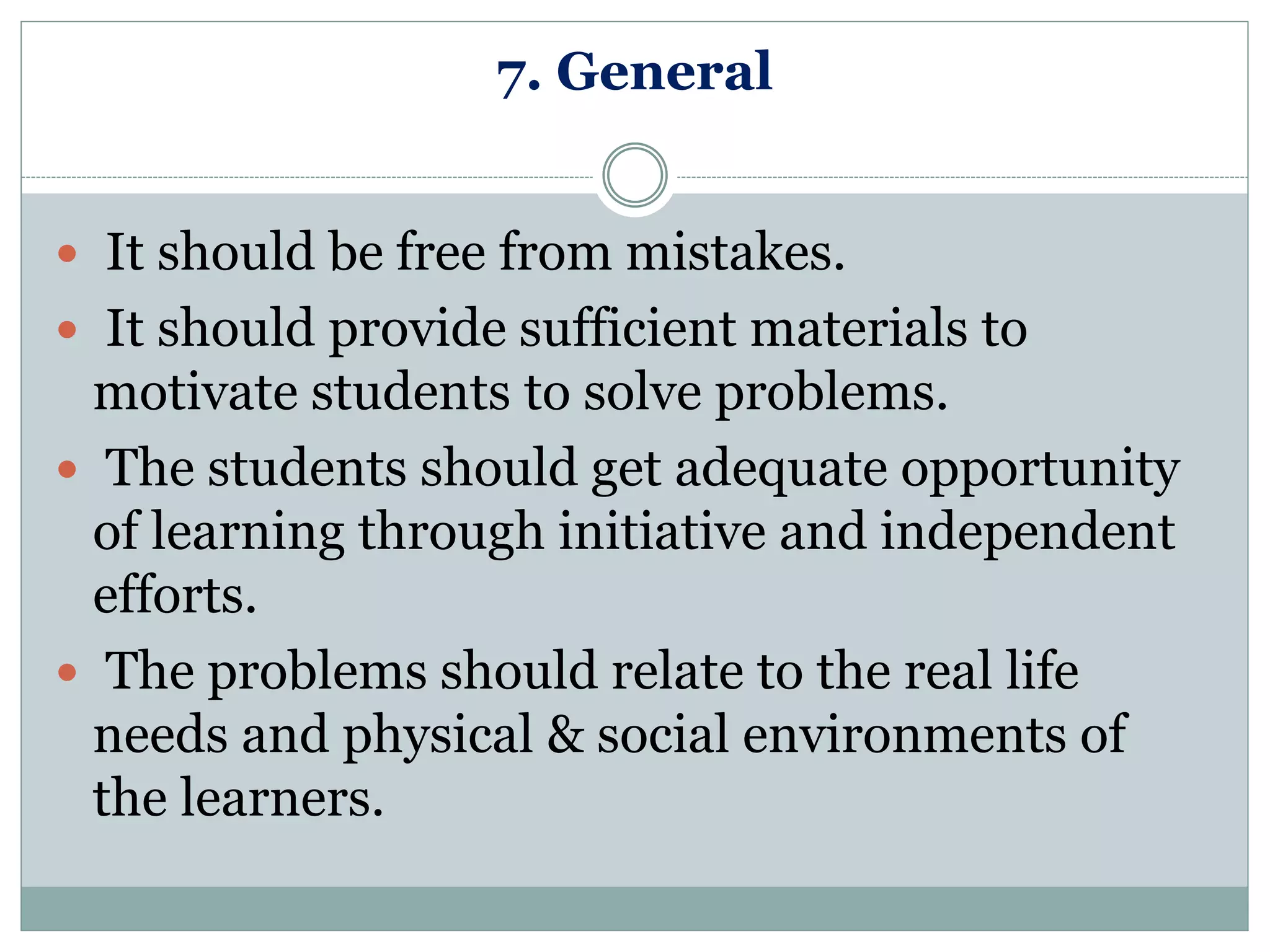 7. General
 It should be free from mistakes.
 It should provide sufficient materials to
motivate students to solve problems.
 The students should get adequate opportunity
of learning through initiative and independent
efforts.
 The problems should relate to the real life
needs and physical & social environments of
the learners.
 