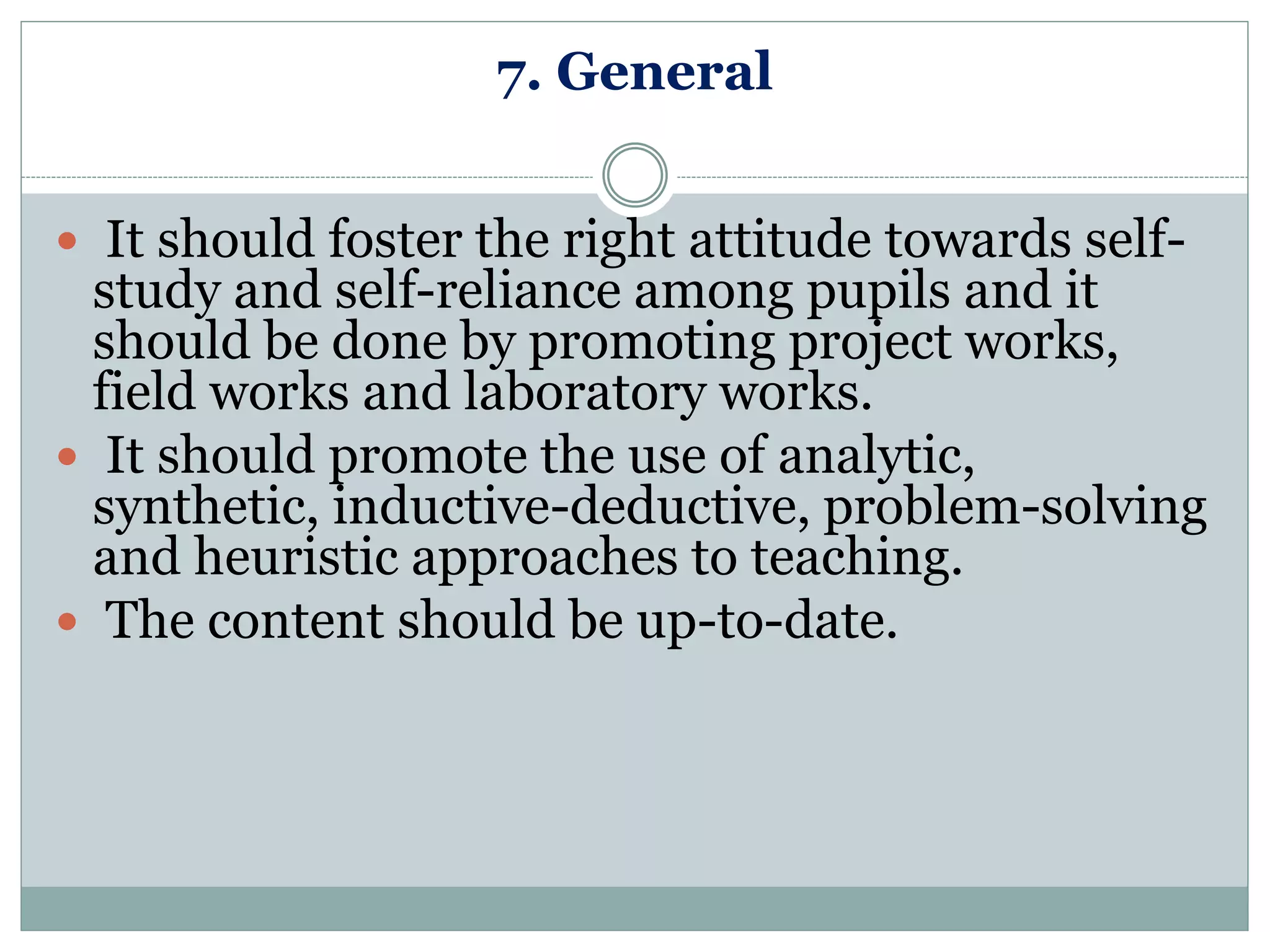 7. General
 It should foster the right attitude towards self-
study and self-reliance among pupils and it
should be done by promoting project works,
field works and laboratory works.
 It should promote the use of analytic,
synthetic, inductive-deductive, problem-solving
and heuristic approaches to teaching.
 The content should be up-to-date.
 