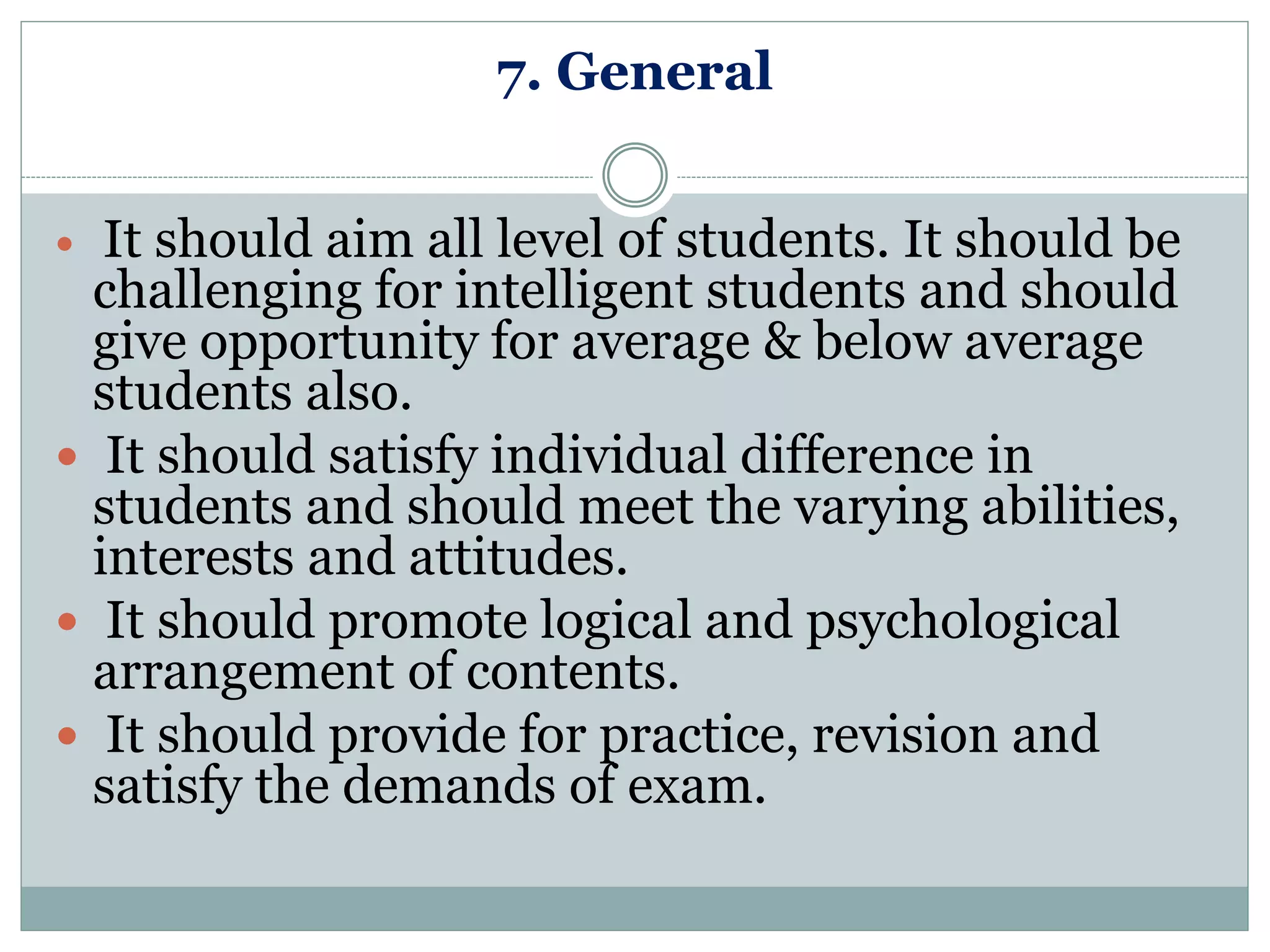 7. General
 It should aim all level of students. It should be
challenging for intelligent students and should
give opportunity for average & below average
students also.
 It should satisfy individual difference in
students and should meet the varying abilities,
interests and attitudes.
 It should promote logical and psychological
arrangement of contents.
 It should provide for practice, revision and
satisfy the demands of exam.
 