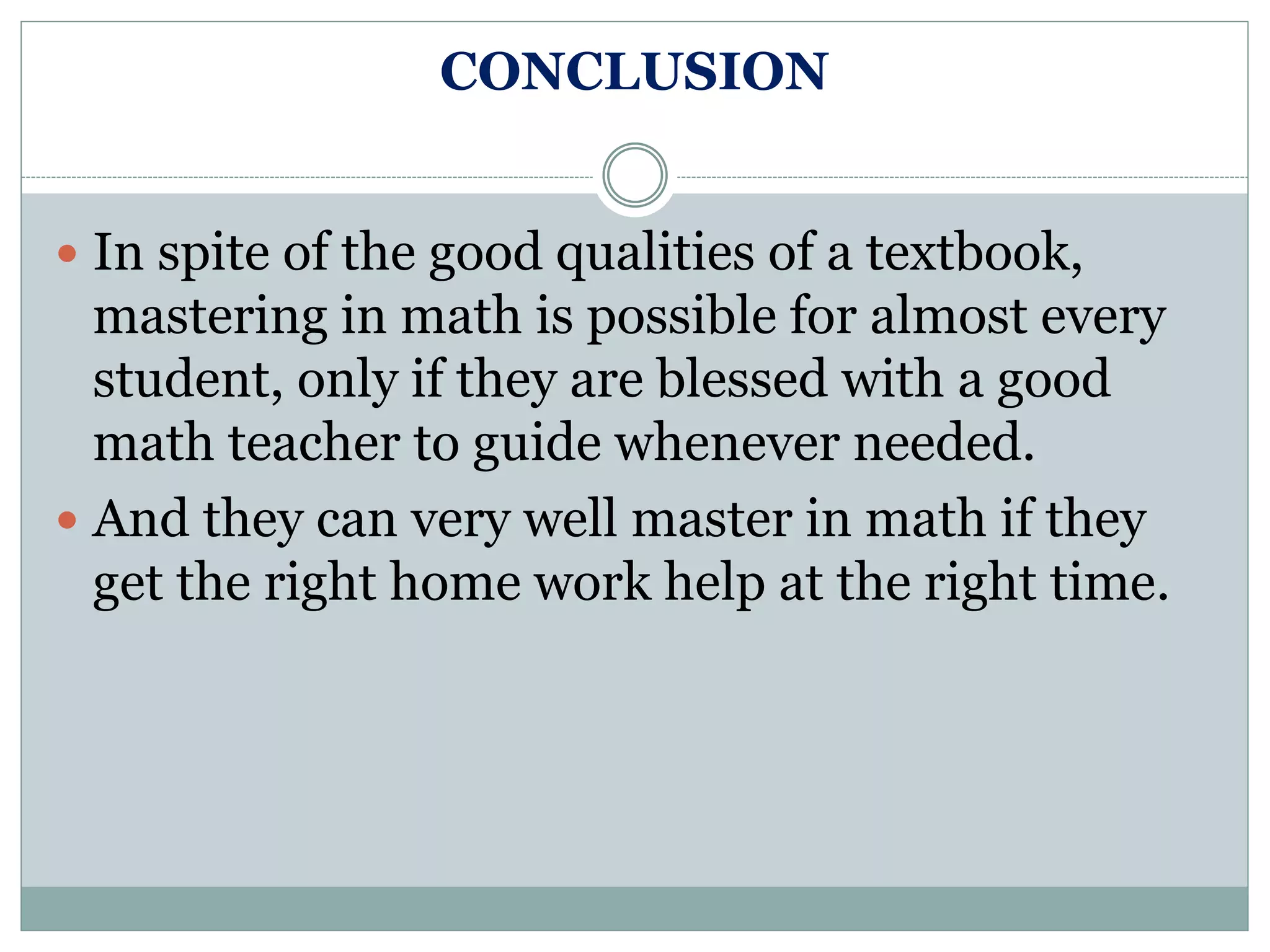 CONCLUSION
 In spite of the good qualities of a textbook,
mastering in math is possible for almost every
student, only if they are blessed with a good
math teacher to guide whenever needed.
 And they can very well master in math if they
get the right home work help at the right time.
 